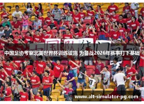中国足协考察北美世界杯训练设施 为备战2026年赛事打下基础