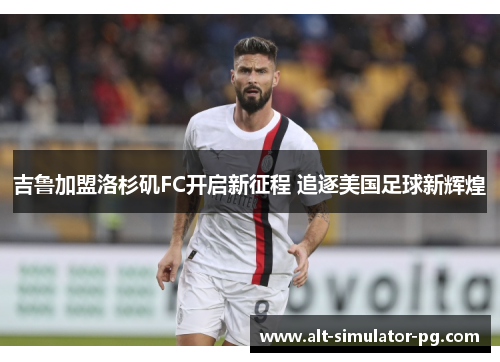 吉鲁加盟洛杉矶FC开启新征程 追逐美国足球新辉煌