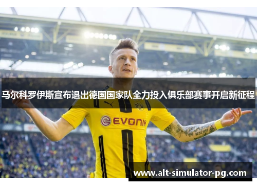 马尔科罗伊斯宣布退出德国国家队全力投入俱乐部赛事开启新征程